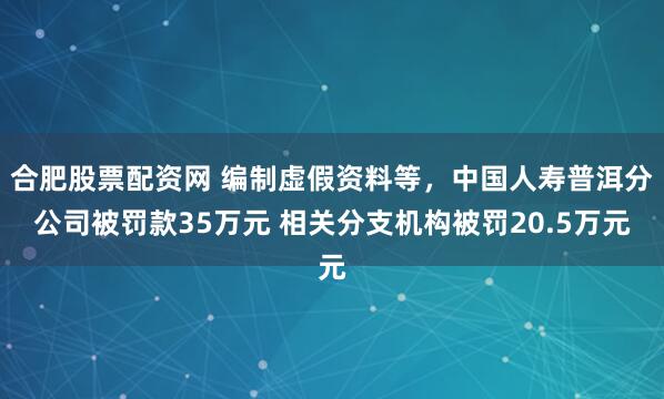 合肥股票配资网 编制虚假资料等，中国人寿普洱分公司被罚款35万元 相关分支机构被罚20.5万元