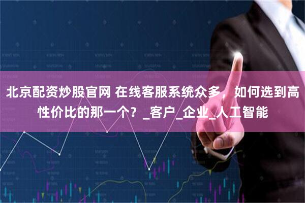 北京配资炒股官网 在线客服系统众多，如何选到高性价比的那一个？_客户_企业_人工智能
