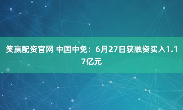 笑赢配资官网 中国中免：6月27日获融资买入1.17亿元