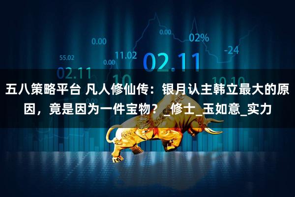 五八策略平台 凡人修仙传：银月认主韩立最大的原因，竟是因为一件宝物？_修士_玉如意_实力