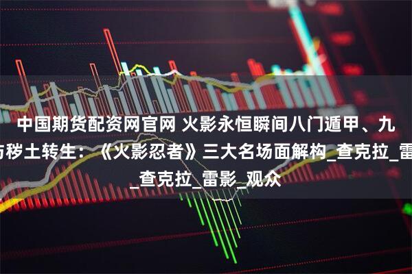 中国期货配资网官网 火影永恒瞬间八门遁甲、九尾共鸣与秽土转生：《火影忍者》三大名场面解构_查克拉_雷影_观众