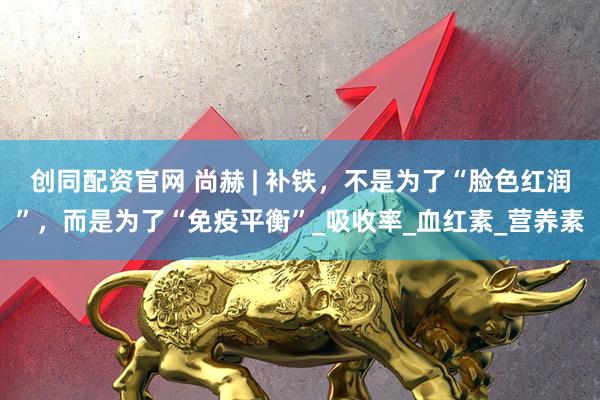 创同配资官网 尚赫 | 补铁，不是为了“脸色红润”，而是为了“免疫平衡”_吸收率_血红素_营养素