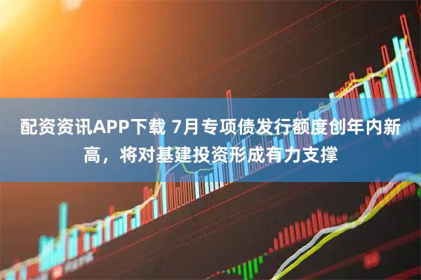 配资资讯APP下载 7月专项债发行额度创年内新高，将对基建投资形成有力支撑