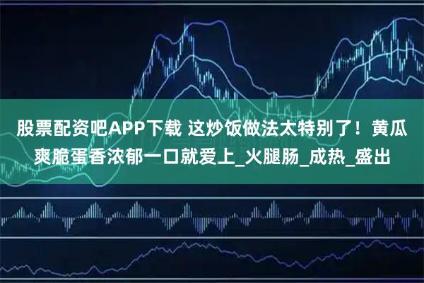 股票配资吧APP下载 这炒饭做法太特别了！黄瓜爽脆蛋香浓郁一口就爱上_火腿肠_成热_盛出