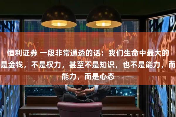 恒利证券 一段非常通透的话：我们生命中最大的本钱不是金钱，不是权力，甚至不是知识，也不是能力，而是心态
