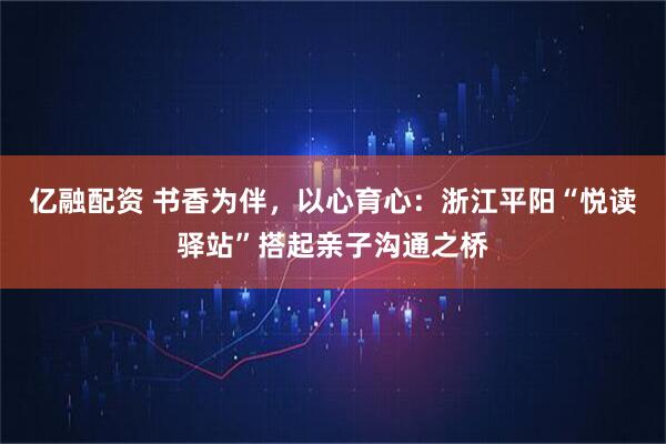 亿融配资 书香为伴，以心育心：浙江平阳“悦读驿站”搭起亲子沟通之桥