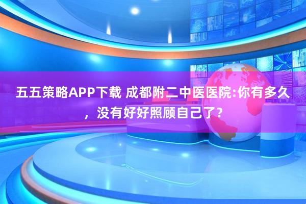 五五策略APP下载 成都附二中医医院:你有多久，没有好好照顾自己了？