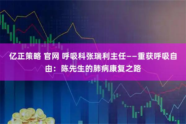 亿正策略 官网 呼吸科张瑞利主任——重获呼吸自由：陈先生的肺病康复之路