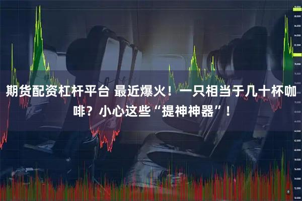 期货配资杠杆平台 最近爆火！一只相当于几十杯咖啡？小心这些“提神神器”！