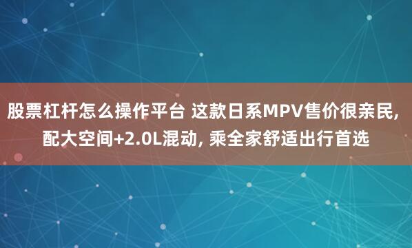 股票杠杆怎么操作平台 这款日系MPV售价很亲民, 配大空间+2.0L混动, 乘全家舒适出行首选