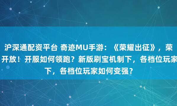 沪深通配资平台 奇迹MU手游：《荣耀出征》，荣耀4区1.31开放！开服如何领跑？新版刷宝机制下，各档位玩家如何变强？