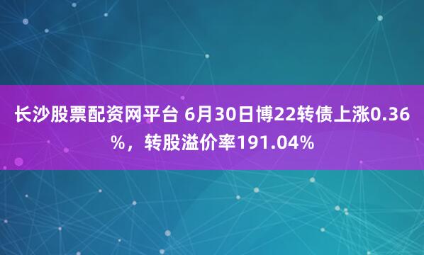 长沙股票配资网平台 6月30日博22转债上涨0.36%，转股溢价率191.04%