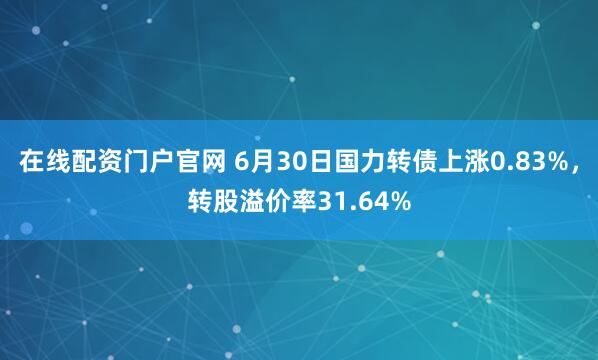 在线配资门户官网 6月30日国力转债上涨0.83%，转股溢价率31.64%
