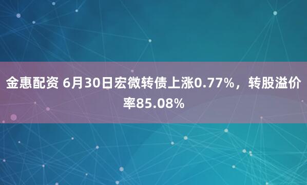 金惠配资 6月30日宏微转债上涨0.77%，转股溢价率85.08%