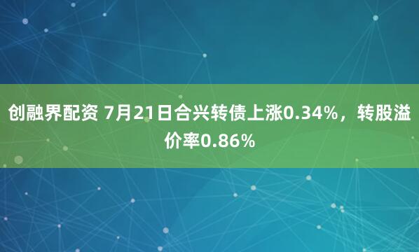 创融界配资 7月21日合兴转债上涨0.34%，转股溢价率0.86%