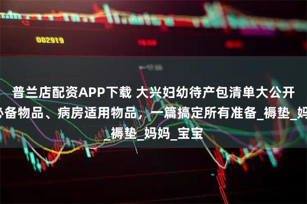 普兰店配资APP下载 大兴妇幼待产包清单大公开：住院必备物品、病房适用物品，一篇搞定所有准备_褥垫_妈妈_宝宝