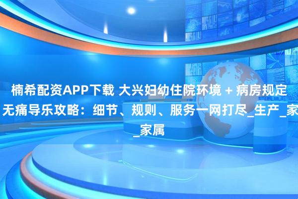 楠希配资APP下载 大兴妇幼住院环境 + 病房规定 + 无痛导乐攻略：细节、规则、服务一网打尽_生产_家属