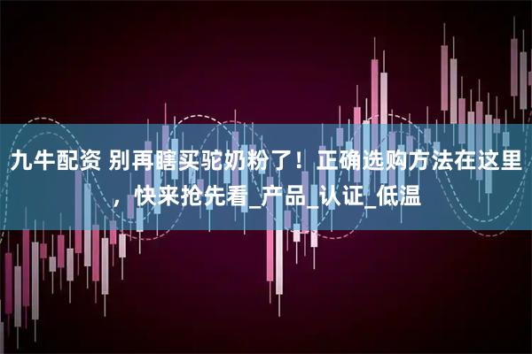 九牛配资 别再瞎买驼奶粉了！正确选购方法在这里，快来抢先看_产品_认证_低温