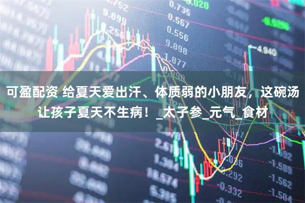 可盈配资 给夏天爱出汗、体质弱的小朋友，这碗汤让孩子夏天不生病！_太子参_元气_食材