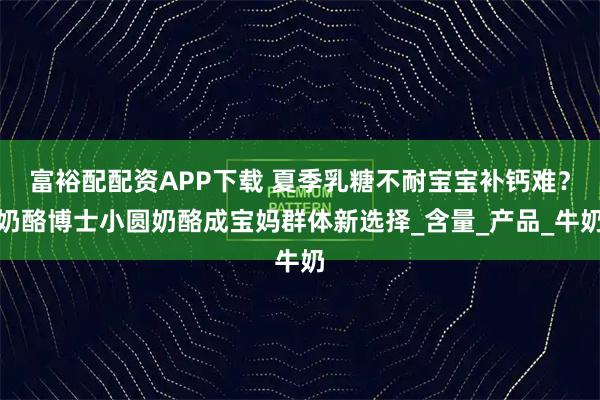 富裕配配资APP下载 夏季乳糖不耐宝宝补钙难？奶酪博士小圆奶酪成宝妈群体新选择_含量_产品_牛奶