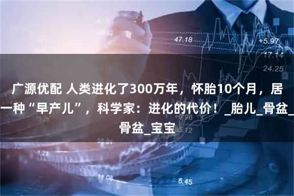 广源优配 人类进化了300万年，怀胎10个月，居然是一种“早产儿”，科学家：进化的代价！_胎儿_骨盆_宝宝