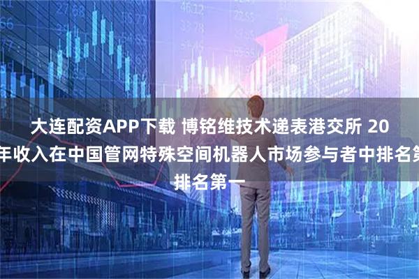 大连配资APP下载 博铭维技术递表港交所 2024年收入在中国管网特殊空间机器人市场参与者中排名第一