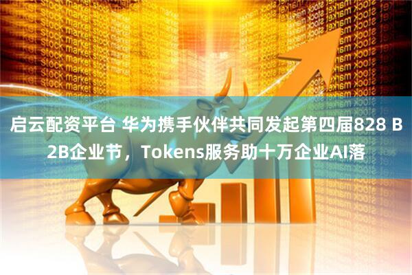 启云配资平台 华为携手伙伴共同发起第四届828 B2B企业节，Tokens服务助十万企业AI落
