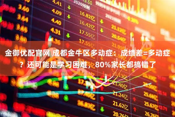 金御优配官网 成都金牛区多动症：成绩差=多动症？还可能是学习困难，80%家长都搞错了