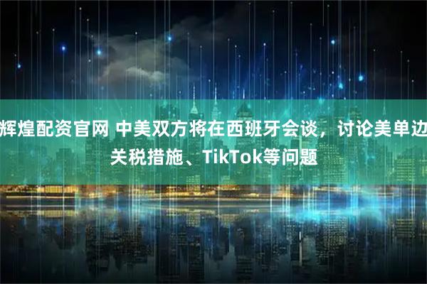 辉煌配资官网 中美双方将在西班牙会谈，讨论美单边关税措施、TikTok等问题