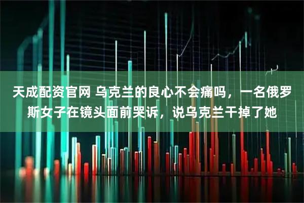 天成配资官网 乌克兰的良心不会痛吗，一名俄罗斯女子在镜头面前哭诉，说乌克兰干掉了她