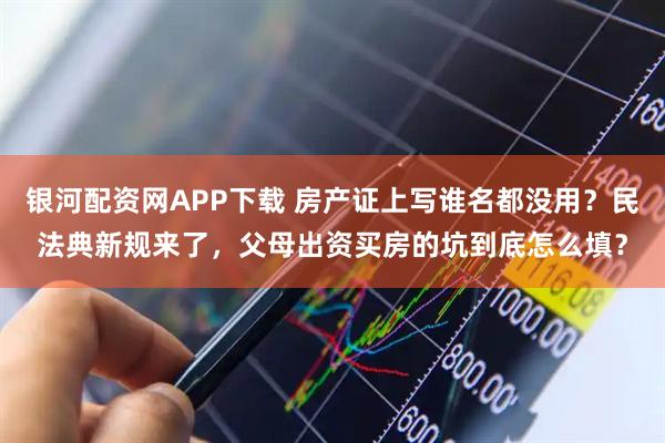 银河配资网APP下载 房产证上写谁名都没用？民法典新规来了，父母出资买房的坑到底怎么填？